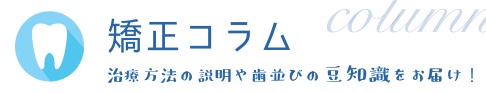 矯正コラム　治療方法の説明や歯並びの豆知識をお届け！